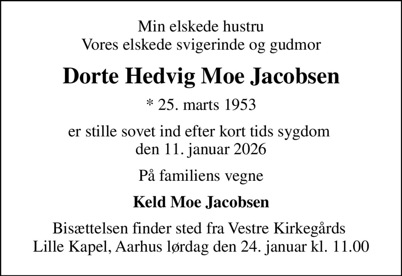 Min elskede hustru Vores elskede svigerinde og gudmor
Dorte Hedvig Moe Jacobsen
* 25. marts 1953
er stille sovet ind efter kort tids sygdom  den 11. januar 2026
På familiens vegne
Keld Moe Jacobsen
Bisættelsen finder sted fra Vestre Kirkegårds  Lille Kapel, Aarhus lørdag den 24. januar kl. 11.00