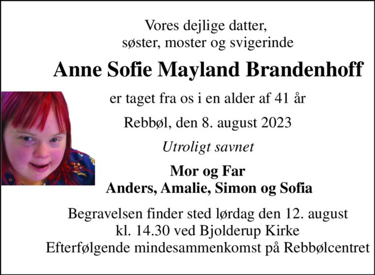 Vores dejlige datter,  søster, moster og svigerinde 
Anne Sofie Mayland Brandenhoff 
er taget fra os i en alder af 41 år 
Rebbøl, den 8. august 2023 
Utroligt savnet 
Mor og Far  Anders, Amalie, Simon og Sofia 
Begravelsen finder sted lørdag den 12. august kl. 14.30 ved Bjolderup Kirke Efterfølgende mindesammenkomst på Rebbølcentret