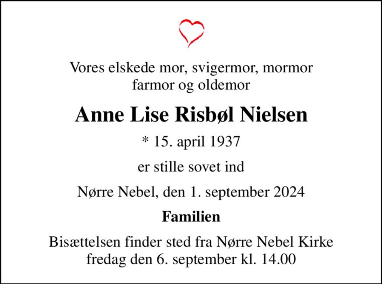 Vores elskede mor, svigermor, mormor farmor og oldemor
Anne Lise Risbøl Nielsen
* 15. april 1937
er stille sovet ind
Nørre Nebel, den 1. september 2024
Familien
Bisættelsen finder sted fra Nørre Nebel Kirke  fredag den 6. september kl. 14.00