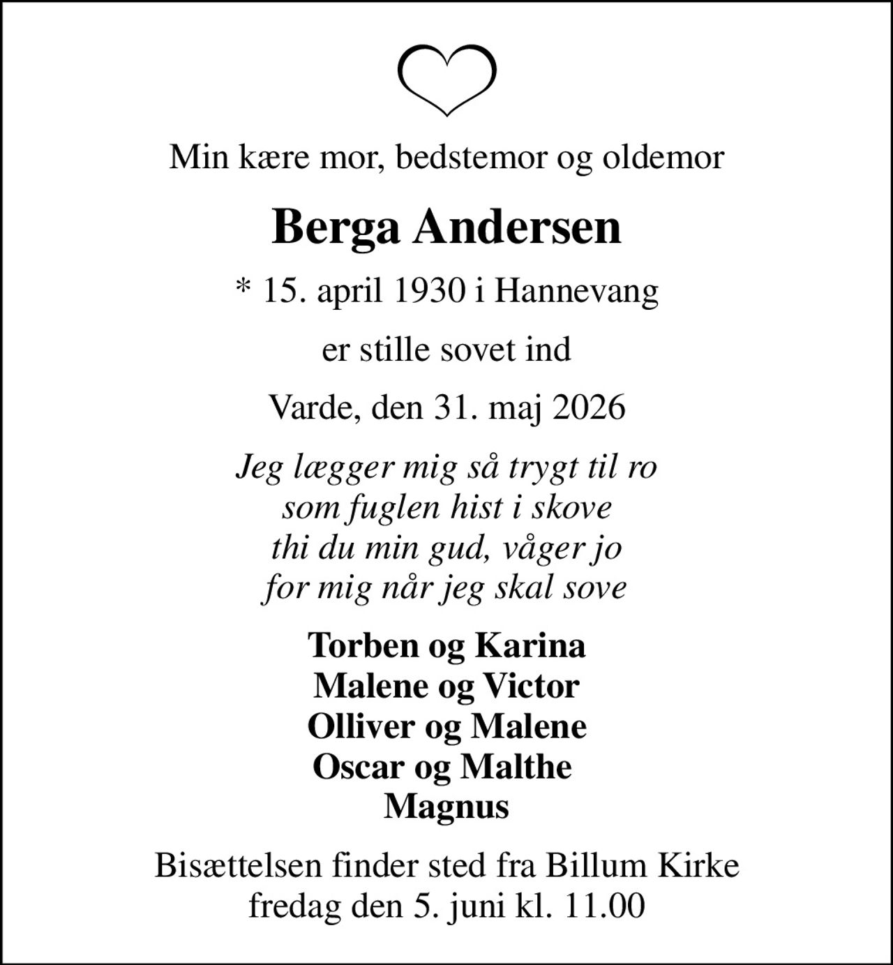 Min kære mor, bedstemor og oldemor
Berga Andersen
* 15. april 1930 i Hannevang
er stille sovet ind
Varde, den 31. maj 2026
Jeg lægger mig så trygt til ro som fuglen hist i skove thi du min gud, våger jo for mig når jeg skal sove
Torben og Karina Malene og Victor Olliver og Malene Oscar og Malthe  Magnus
Bisættelsen finder sted fra Billum Kirke  fredag den 5. juni kl. 11.00