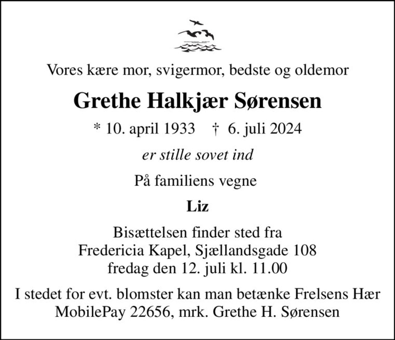 Vores kære mor, svigermor, bedste og oldemor
Grethe Halkjær Sørensen
* 10. april 1933    ✝ 6. juli 2024
er stille sovet ind
På familiens vegne 
Liz
Bisættelsen finder sted fra Fredericia Kapel, Sjællandsgade 108 fredag den 12. juli kl. 11.00
I stedet for evt. blomster kan man betænke
					Frelsens Hær reg.nr.4183konto7001568mrk. Grethe Halkjær
					Sørensen
I stedet for evt. blomster kan man betænke Frelsens Hær MobilePay 22656, mrk. Grethe H. Sørensen