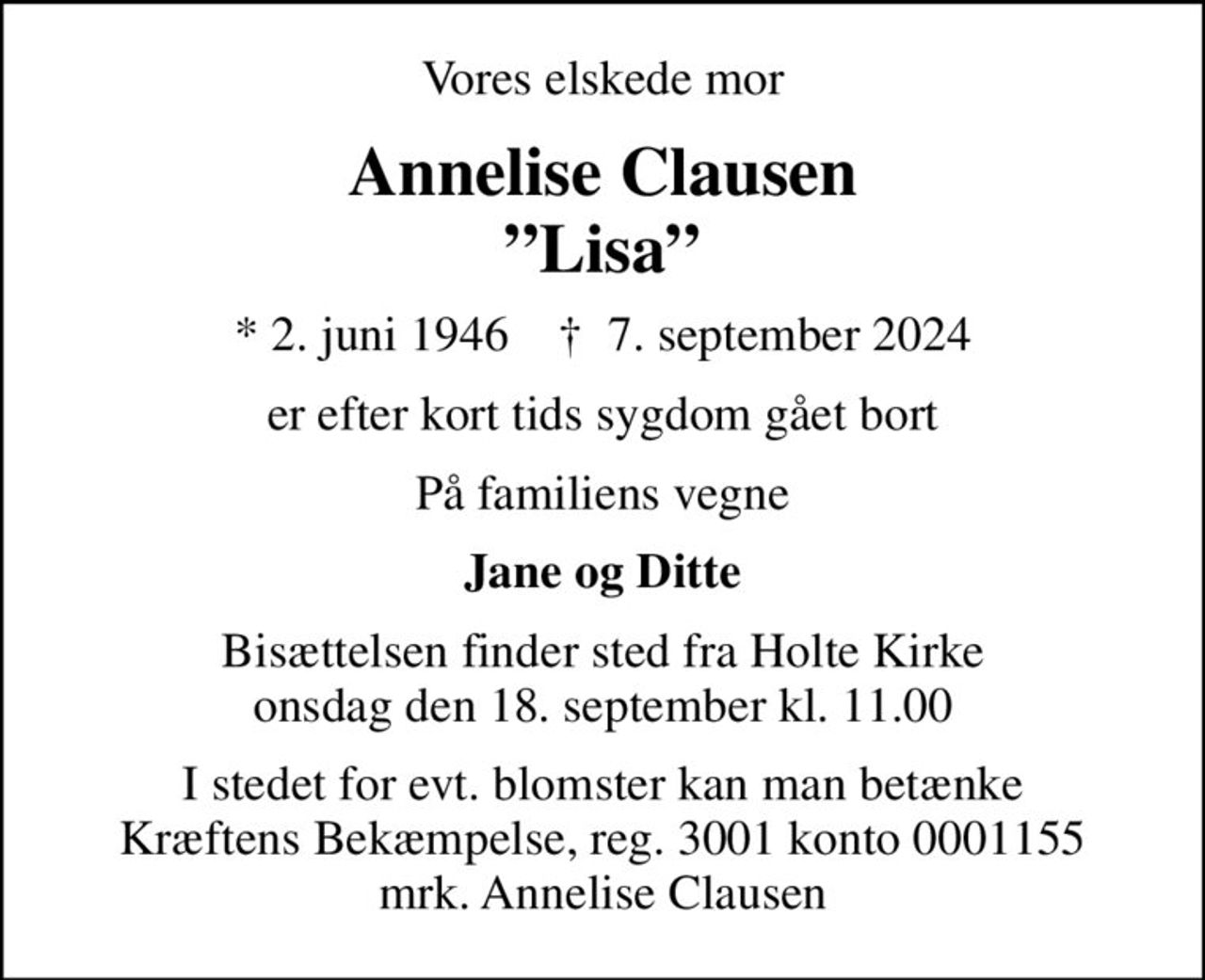 Vores elskede mor
Annelise Clausen Lisa
* 2. juni 1946    ✝ 7. september 2024
er efter kort tids sygdom gået bort
På familiens vegne
Jane og Ditte
Bisættelsen finder sted fra Holte Kirke  onsdag den 18. september kl. 11.00 
I stedet for evt. blomster kan man betænke
					Kræftens Bekæmpelse reg.3001konto0001155mrk. Annelise
					Clausen