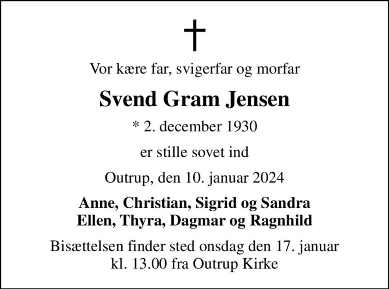 Vor kære far, svigerfar og morfar
Svend Gram Jensen
* 2. december 1930
er stille sovet ind
Outrup, den 10. januar 2024
Anne, Christian, Sigrid og Sandra Ellen, Thyra, Dagmar og Ragnhild
Bisættelsen finder sted onsdag den 17. januar kl. 13.00 fra Outrup Kirke