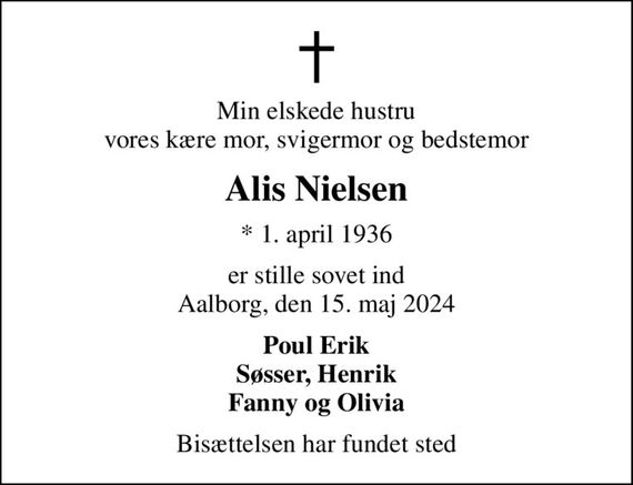 Min elskede hustru vores kære mor, svigermor og bedstemor
Alis Nielsen
* 1. april 1936
er stille sovet ind Aalborg, den 15. maj 2024
Poul Erik Søsser, Henrik Fanny og Olivia
Bisættelsen har fundet sted