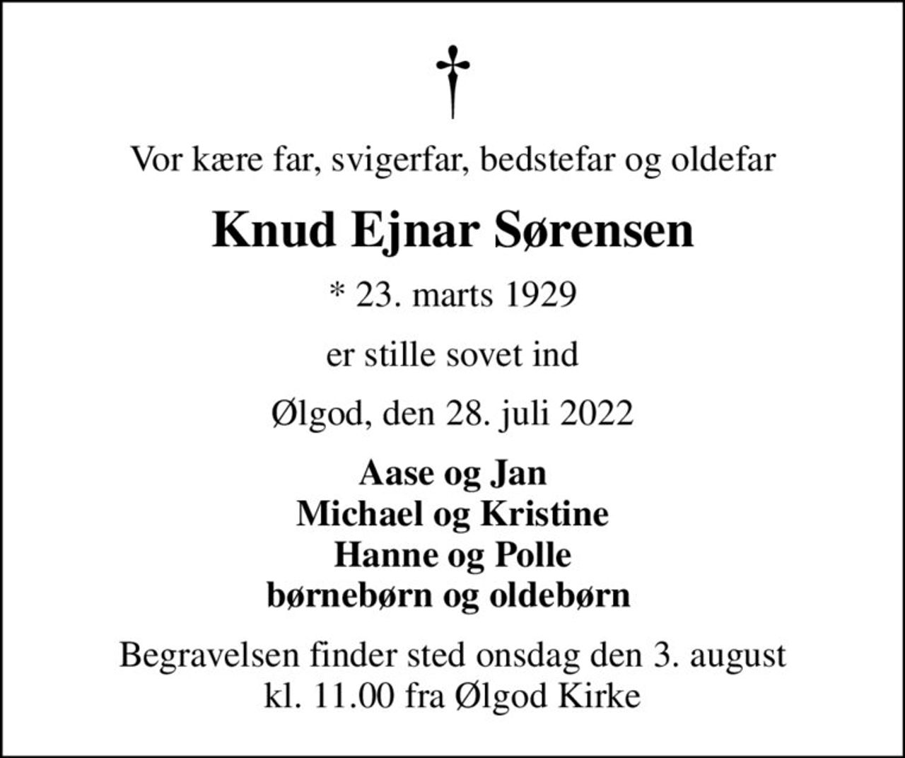 Vor kære far, svigerfar, bedstefar og oldefar
Knud Ejnar Sørensen
* 23. marts 1929
er stille sovet ind
Ølgod, den 28. juli 2022
Aase og Jan Michael og Kristine Hanne og Polle børnebørn og oldebørn 
Begravelsen finder sted onsdag den 3. august kl. 11.00 fra Ølgod Kirke