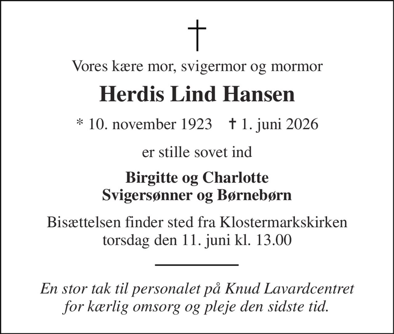 Vores kære mor, svigermor og mormor 
Herdis Lind Hansen 
*​ 10. november 1923​    ✝​ 1. juni 2026 
er stille sovet ind 
Birgitte og Charlotte Svigersønner og Børnebørn 
Bisættelsen finder sted fra Klostermarkskirken torsdag den 11. juni kl. 13.00 
En stor tak til personalet på Knud Lavardcentret for kærlig omsorg og pleje den sidste tid.