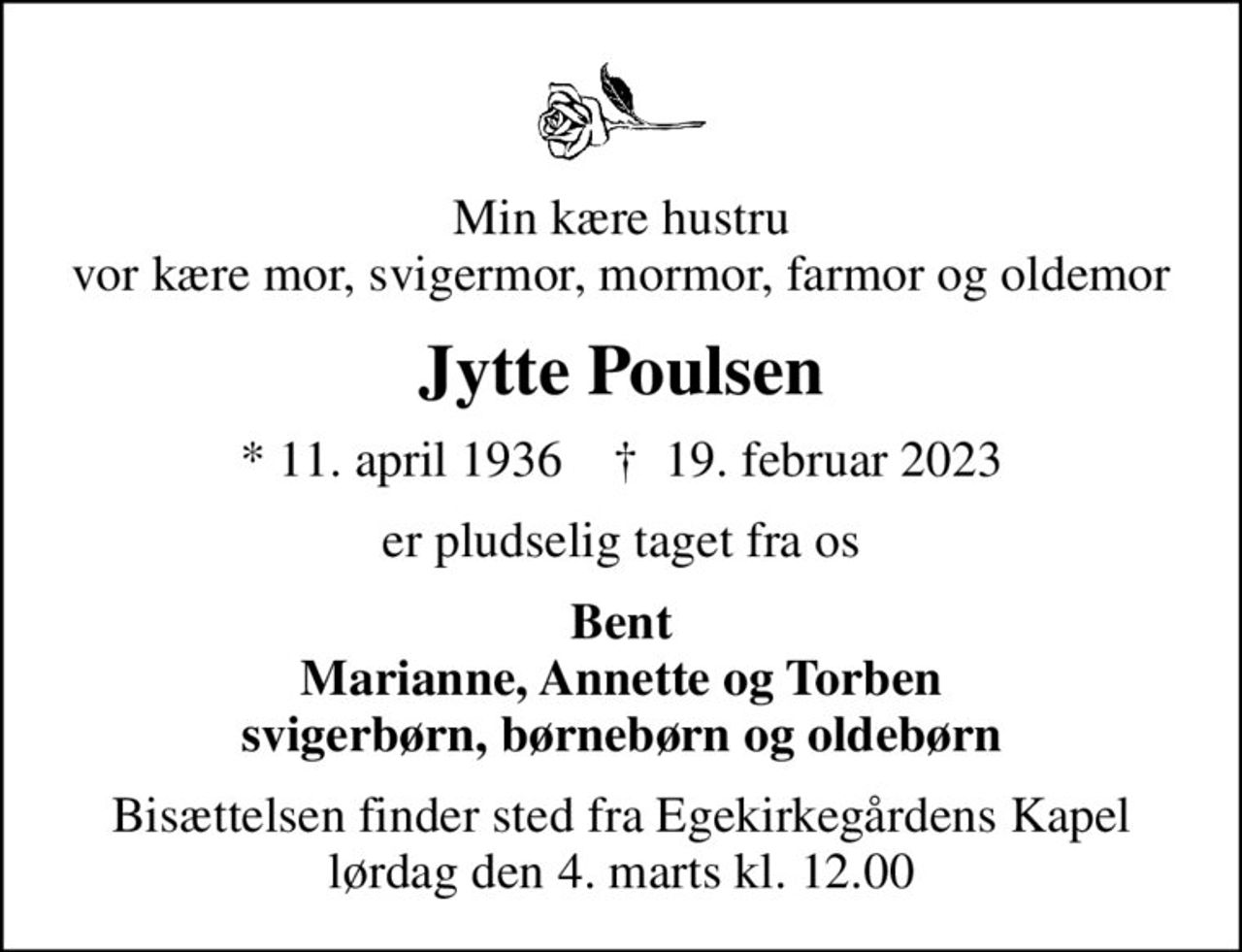 Min kære hustru vor kære mor, svigermor, mormor, farmor og oldemor
Jytte Poulsen
* 11. april 1936    ✝ 19. februar 2023
er pludselig taget fra os
Bent Marianne, Annette og Torben svigerbørn, børnebørn og oldebørn
Bisættelsen finder sted fra Egekirkegårdens Kapel  lørdag den 4. marts kl. 12.00
