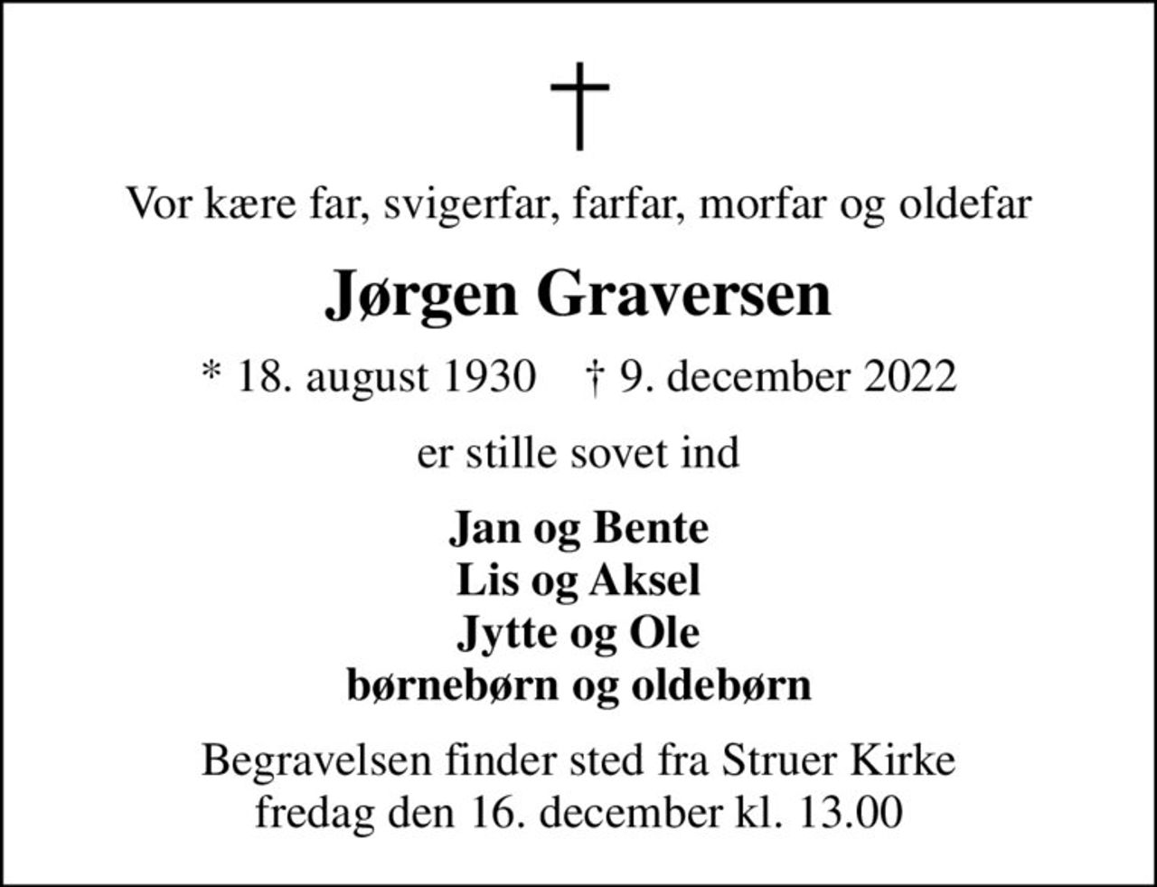 Vor kære far, svigerfar, farfar, morfar og oldefar
Jørgen Graversen
* 18. august 1930    ✝ 9. december 2022
er stille sovet ind
Jan og Bente Lis og Aksel Jytte og Ole børnebørn og oldebørn
Begravelsen finder sted fra Struer Kirke  fredag den 16. december kl. 13.00