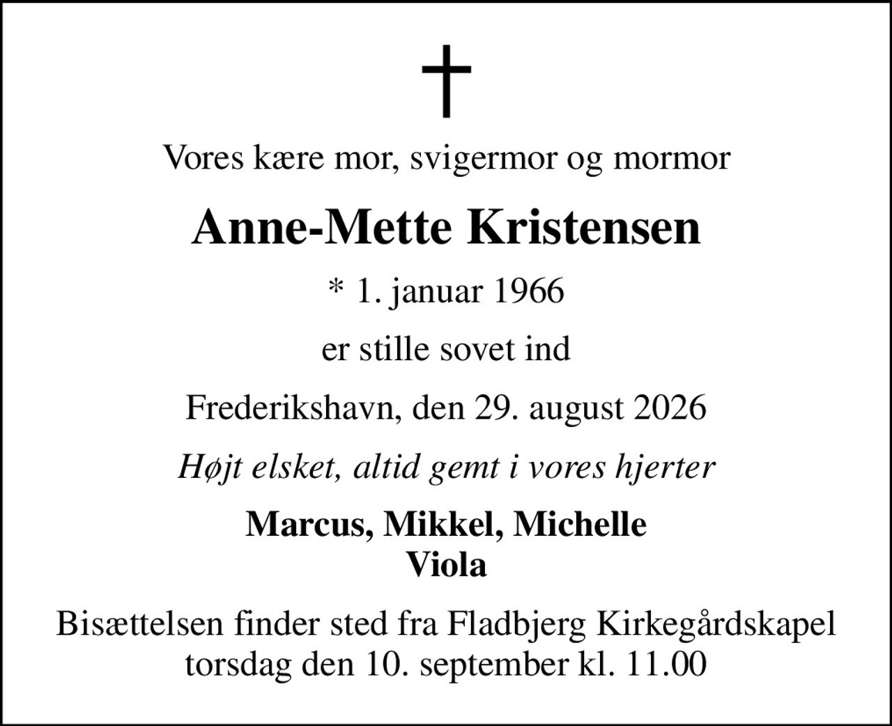 Vores kære mor, svigermor og mormor
Anne-Mette Kristensen
* 1. januar 1966
er stille sovet ind
Frederikshavn, den 29. august 2026
Højt elsket, altid gemt i vores hjerter
Marcus, Mikkel, Michelle Viola
Bisættelsen finder sted fra Fladbjerg Kirkegårdskapel  torsdag den 10. september kl. 11.00
