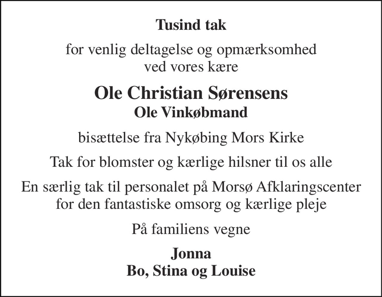 Tusind tak 
for venlig deltagelse og opmærksomhed ved vores kære 
Ole Christian Sørensens Ole Vinkøbmand 
bisættelse fra Nykøbing Mors Kirke 
Tak for blomster og kærlige hilsner til os alle 
En særlig tak til personalet på Morsø Afklaringscenter for den fantastiske omsorg og kærlige pleje 
På familiens vegne 
Jonna Bo, Stina og Louise