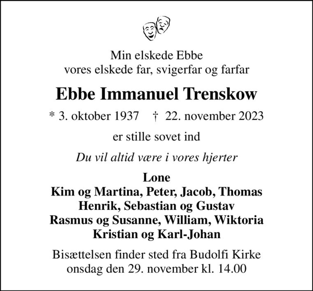 Min elskede Ebbe vores elskede far, svigerfar og farfar
Ebbe Immanuel Trenskow
* 3. oktober 1937    ✝ 22. november 2023
er stille sovet ind
Du vil altid være i vores hjerter
Lone Kim og Martina, Peter, Jacob, Thomas Henrik, Sebastian og Gustav Rasmus og Susanne, William, Wiktoria Kristian og Karl-Johan
Bisættelsen finder sted fra Budolfi Kirke  onsdag den 29. november kl. 14.00