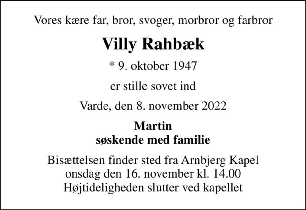 Vores kære far, bror, svoger, morbror og farbror
Villy Rahbæk
* 9. oktober 1947
er stille sovet ind
Varde, den 8. november 2022
Martin søskende med familie
Bisættelsen finder sted fra Arnbjerg Kapel  onsdag den 16. november kl. 14.00  Højtideligheden slutter ved kapellet
