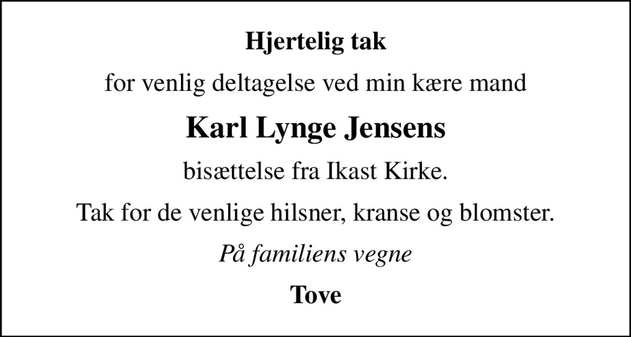 Hjertelig tak
for venlig deltagelse ved min kære mand
Karl Lynge Jensens
bisættelse fra Ikast Kirke.
Tak for de venlige hilsner, kranse og blomster.
På familiens vegne
Tove