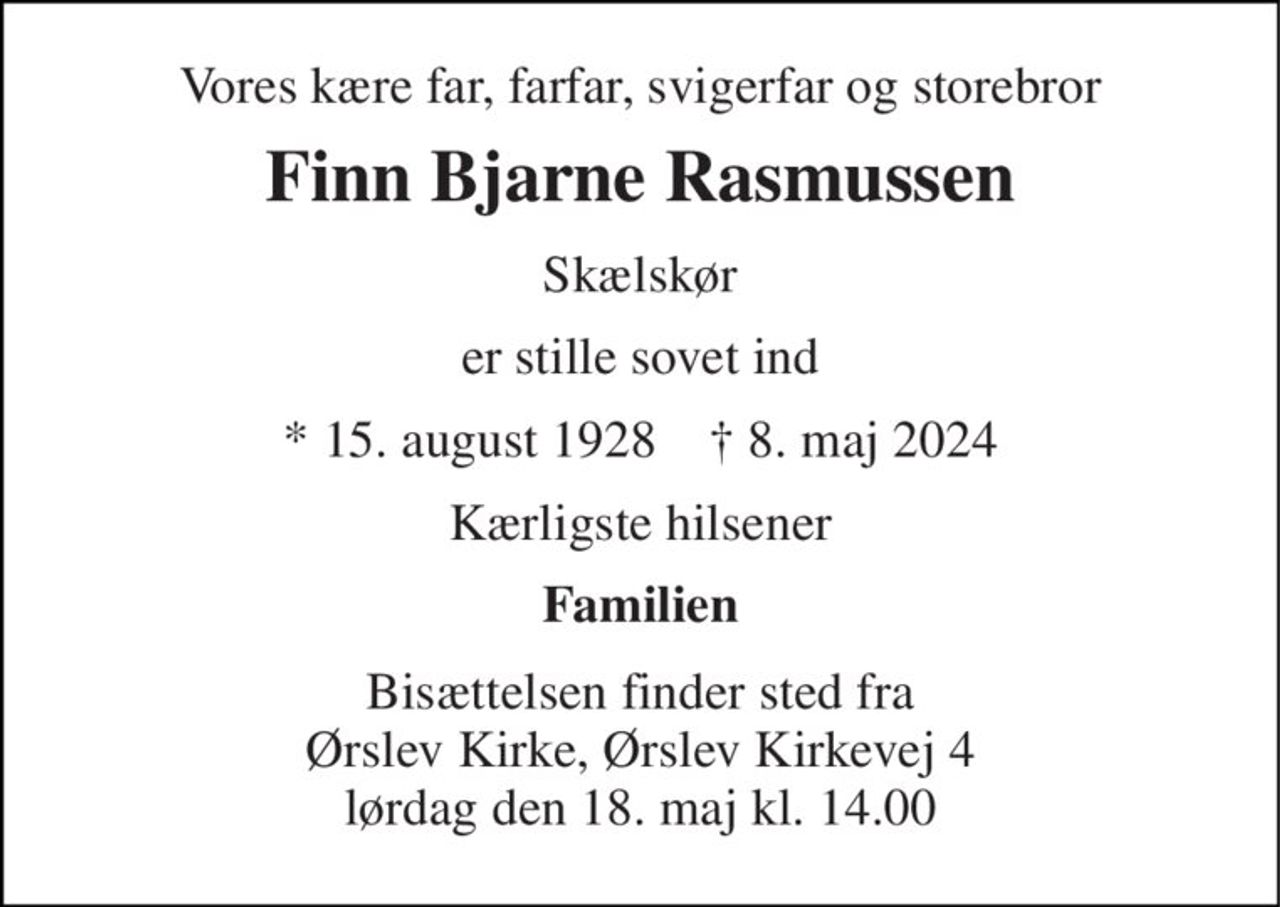 Vores kære far, farfar, svigerfar og storebror 
Finn Bjarne Rasmussen 
Skælskør 
er stille sovet ind 
* 15. august 1928    ✝ 8. maj 2024 
Kærligste hilsener 
Familien 
Bisættelsen finder sted fra Ørslev Kirke, Ørslev Kirkevej 4 lørdag den 18. maj kl. 14.00