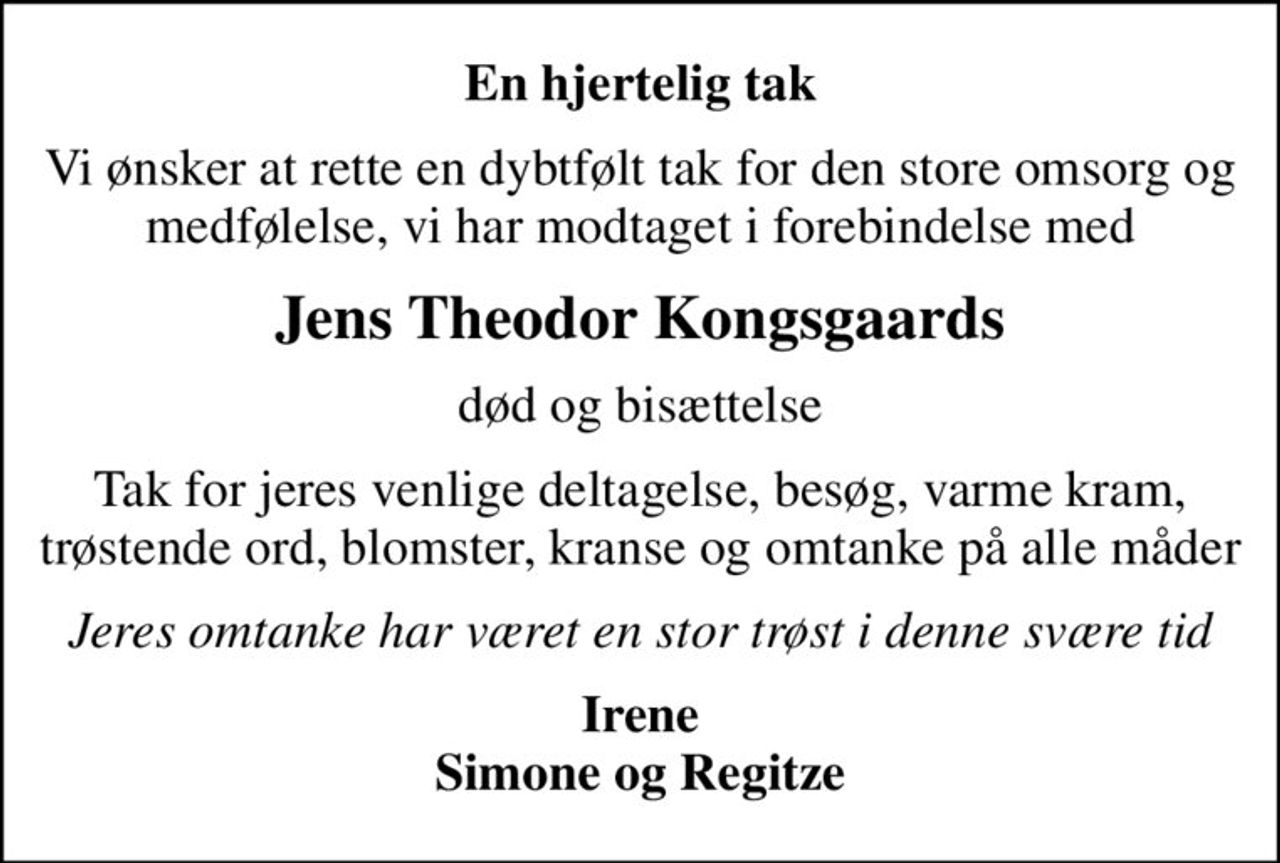 En hjertelig tak
Vi ønsker at rette en dybtfølt tak for den store omsorg og medfølelse, vi har modtaget i forebindelse med
Jens Theodor Kongsgaards
død og bisættelse
Tak for jeres venlige deltagelse, besøg, varme kram, trøstende ord, blomster, kranse og omtanke på alle måder
Jeres omtanke har været en stor trøst i denne svære tid
Irene Simone og Regitze