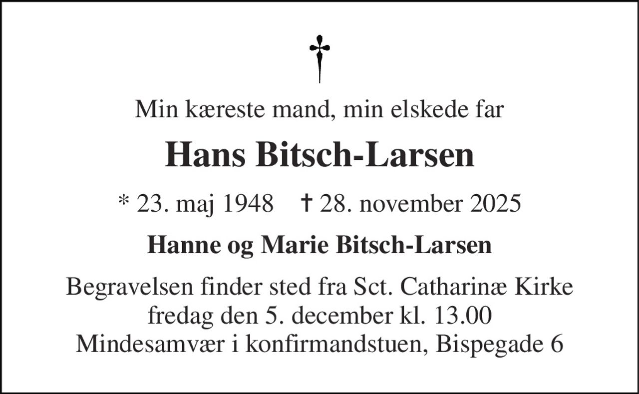 Min kæreste mand, min elskede far 
Hans Bitsch-Larsen 
*​ 23. maj 1948​    ✝​ 28. november 2025 
Hanne og Marie Bitsch-Larsen 
Begravelsen​ finder sted fra Sct. Catharinæ Kirke​ fredag den 5. december​ kl. 13.00 Mindesamvær i konfirmandstuen, Bispegade 6