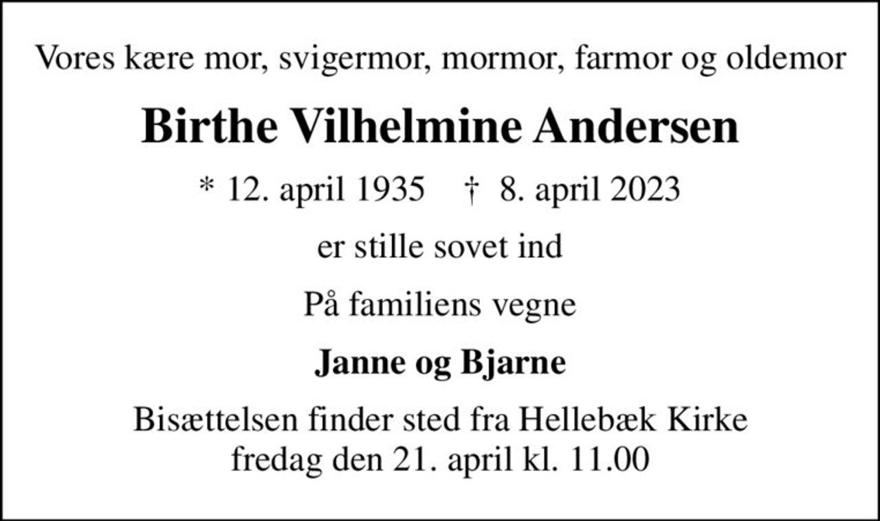 Vores kære mor, svigermor, mormor, farmor og oldemor
Birthe Vilhelmine Andersen
* 12. april 1935    ✝ 8. april 2023
er stille sovet ind
På familiens vegne
Janne og Bjarne
Bisættelsen finder sted fra Hellebæk Kirke  fredag den 21. april kl. 11.00