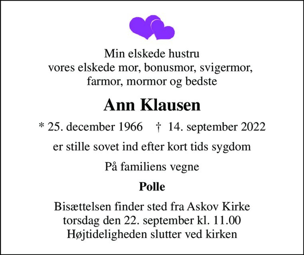 Min elskede hustru vores elskede mor, bonusmor, svigermor,  farmor, mormor og bedste
Ann Klausen
* 25. december 1966    ✝ 14. september 2022
er stille sovet ind efter kort tids sygdom
På familiens vegne
Polle
Bisættelsen finder sted fra Askov Kirke  torsdag den 22. september kl. 11.00  Højtideligheden slutter ved kirken