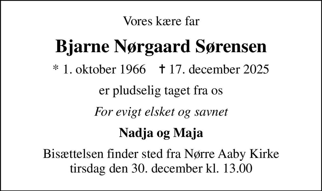 Vores kære far
Bjarne Nørgaard Sørensen
* 1. oktober 1966    ✝ 17. december 2025
er pludselig taget fra os
For evigt elsket og savnet
Nadja og Maja
Bisættelsen finder sted fra Nørre Aaby Kirke  tirsdag den 30. december kl. 13.00