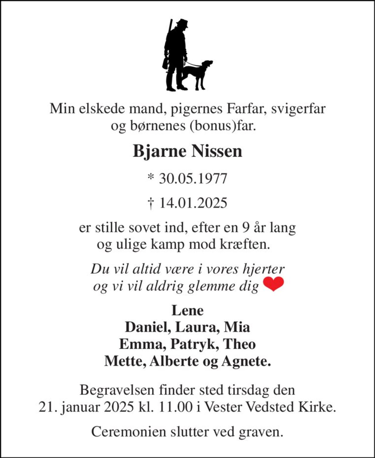 Min elskede mand, pigernes Farfar, svigerfar og børnenes (bonus)far.   
Bjarne Nissen 
*​ 30.05.1977 
†​ 14.01.2025 
er stille sovet ind, efter en 9 år lang og ulige kamp mod kræften.   
Du vil altid være i vores hjerter og vi vil aldrig glemme dig       
Lene Daniel, Laura, Mia Emma, Patryk, Theo Mette, Alberte og Agnete. 
Begravelsen finder sted tirsdag den 21. januar 2025 kl. 11.00 i Vester Vedsted Kirke. 
Ceremonien slutter ved graven.