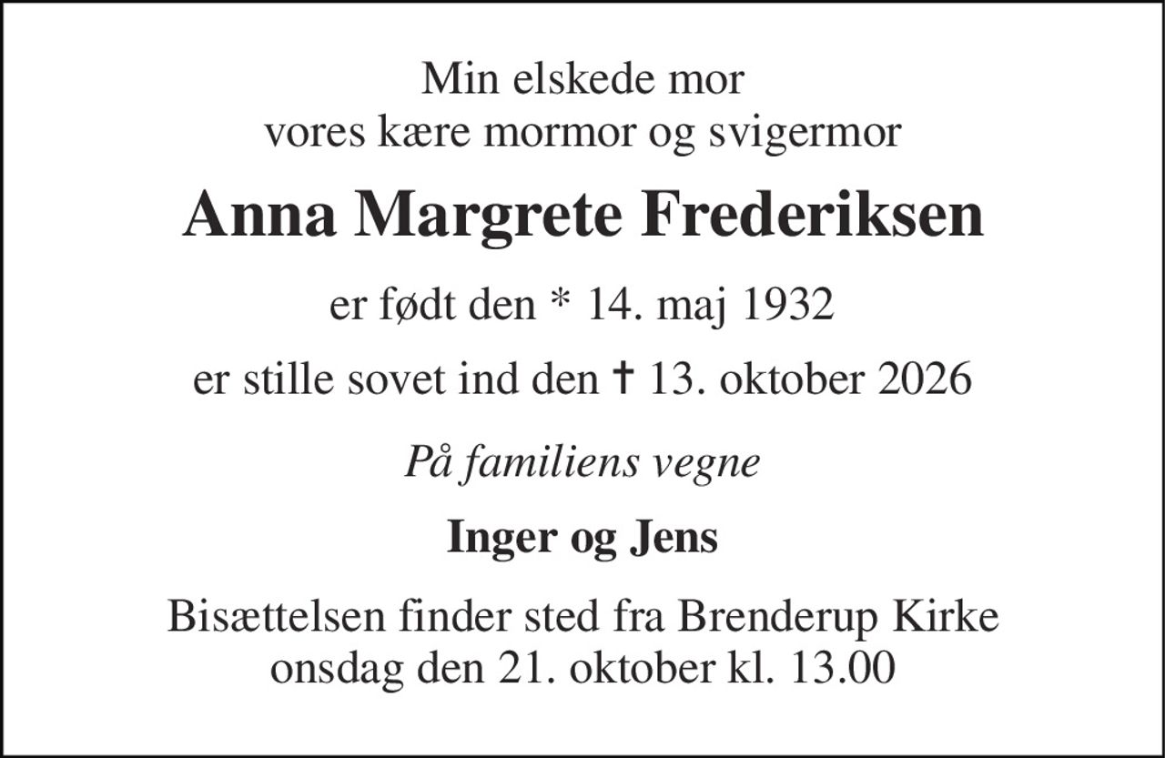 Min elskede mor vores kære mormor og svigermor 
Anna Margrete Frederiksen 
er født den *​ 14. maj 1932 
er stille sovet ind den ✝​ 13. oktober 2026​ 
På familiens vegne 
Inger og Jens 
Bisættelsen​ finder sted fra Brenderup Kirke​ onsdag den 21. oktober​ kl. 13.00