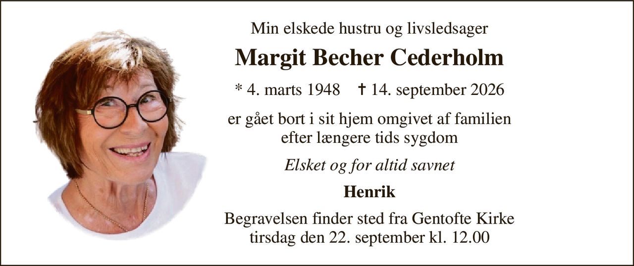 Min elskede hustru og livsledsager 
Margit Becher Cederholm 
*​ 4. marts 1948​    ✝​ 14. september 2026 
er gået bort i sit hjem omgivet af familien efter længere tids sygdom 
Elsket og for altid savnet 
Henrik 
Begravelsen​ finder sted fra Gentofte Kirke​ tirsdag den 22. september​ kl. 12.00