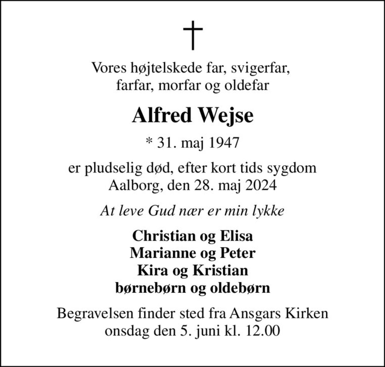 Vores højtelskede far, svigerfar,  farfar, morfar og oldefar
Alfred Wejse
* 31. maj 1947
er pludselig død, efter kort tids sygdom Aalborg, den 28. maj 2024
At leve Gud nær er min lykke
Christian og Elisa Marianne og Peter Kira og Kristian børnebørn og oldebørn
Begravelsen finder sted fra Ansgars Kirken  onsdag den 5. juni kl. 12.00