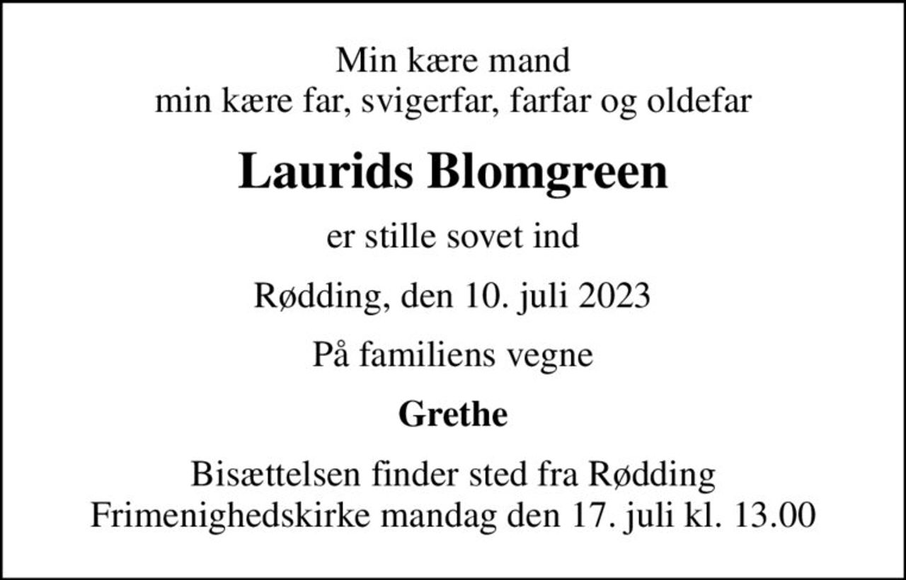 Min kære mand min kære far, svigerfar, farfar og oldefar
Laurids Blomgreen
er stille sovet ind
Rødding, den 10. juli 2023
På familiens vegne
Grethe
Bisættelsen finder sted fra Rødding Frimenighedskirke  mandag den 17. juli kl. 13.00