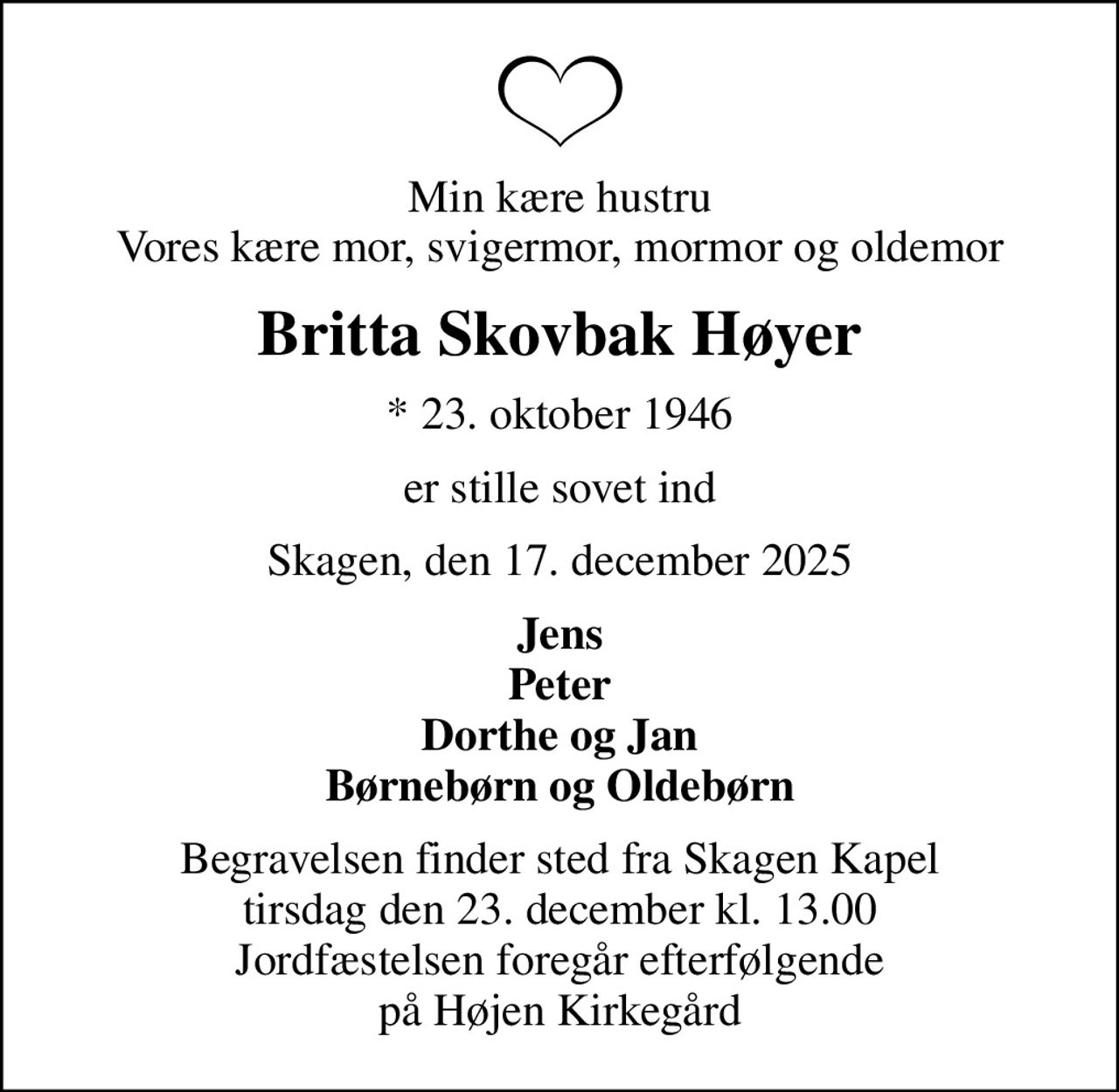 Min kære hustru Vores kære mor, svigermor, mormor og oldemor
Britta Skovbak Høyer
* 23. oktober 1946
er stille sovet ind
Skagen, den 17. december 2025
Jens Peter Dorthe og Jan Børnebørn og Oldebørn
Begravelsen finder sted fra Skagen Kapel  tirsdag den 23. december kl. 13.00  Jordfæstelsen foregår efterfølgende på Højen Kirkegård