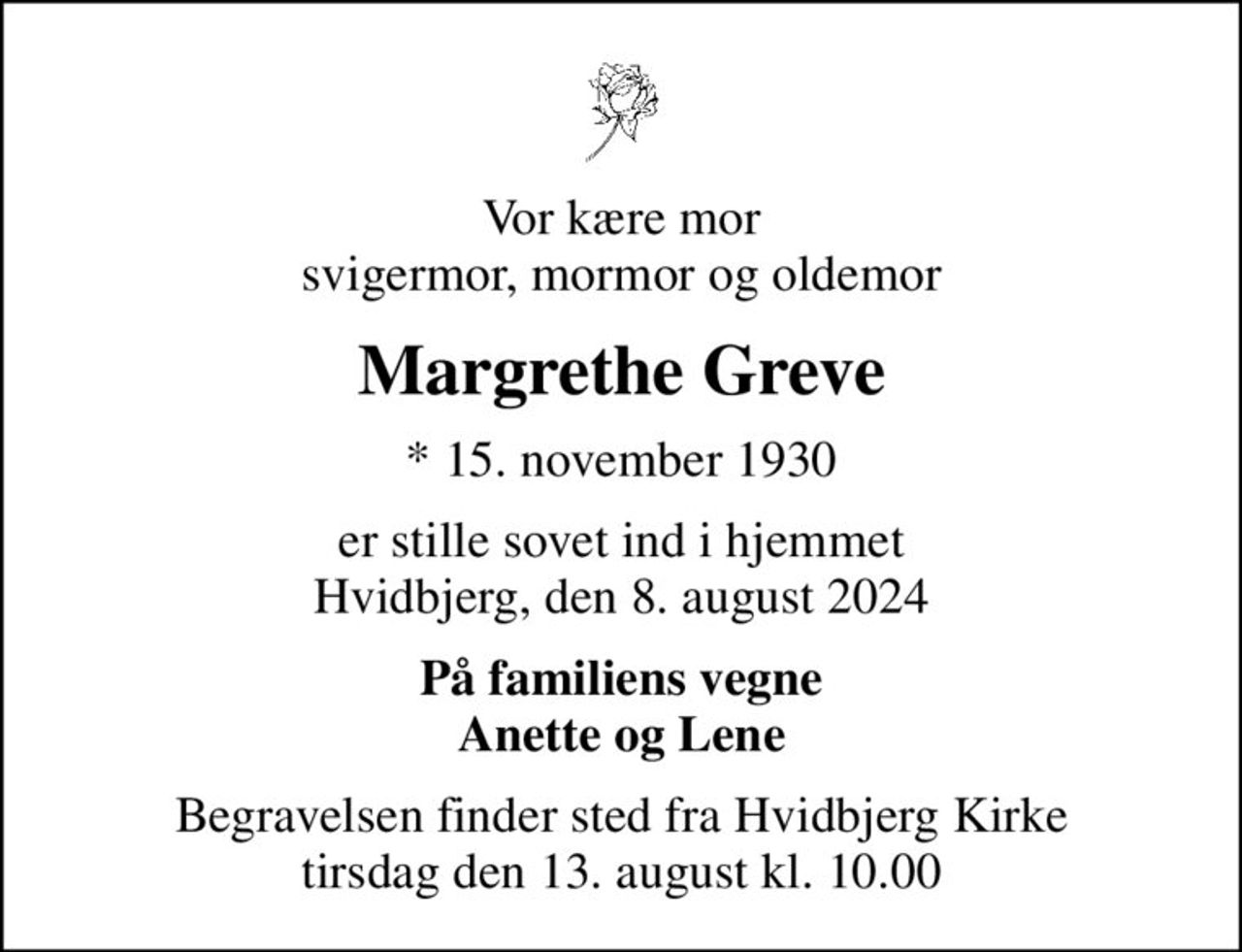Vor kære mor svigermor, mormor og oldemor
Margrethe Greve
* 15. november 1930
er stille sovet ind i hjemmet Hvidbjerg, den 8. august 2024
På familiens vegne Anette og Lene
Begravelsen finder sted fra Hvidbjerg Kirke  tirsdag den 13. august kl. 10.00