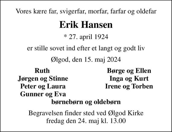 Vores kære far, svigerfar, morfar, farfar og oldefar
Erik Hansen
* 27. april 1924
er stille sovet ind efter et langt og godt liv
Ølgod, den 15. maj 2024
Ruth 
Børge og Ellen
Jørgen og Stinne
Inga og Kurt
Peter og Laura
Irene og Torben
Gunner og Eva
Begravelsen finder sted ved Ølgod Kirke  fredag den 24. maj kl. 13.00