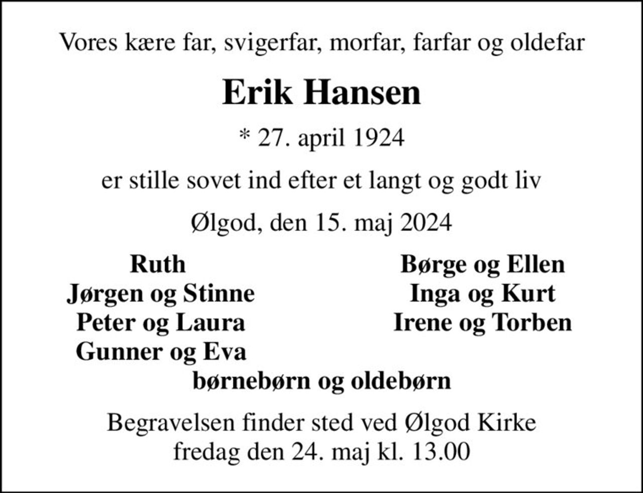 Vores kære far, svigerfar, morfar, farfar og oldefar
Erik Hansen
* 27. april 1924
er stille sovet ind efter et langt og godt liv
Ølgod, den 15. maj 2024
Ruth 
Børge og Ellen
Jørgen og Stinne
Inga og Kurt
Peter og Laura
Irene og Torben
Gunner og Eva
Begravelsen finder sted ved Ølgod Kirke  fredag den 24. maj kl. 13.00