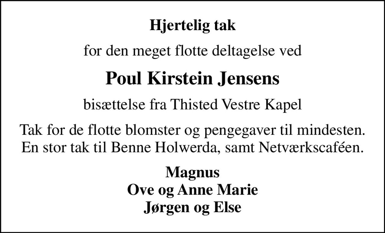 Hjertelig tak
for den meget flotte deltagelse ved
Poul Kirstein Jensens
bisættelse fra Thisted Vestre Kapel
Tak for de flotte blomster og pengegaver til mindesten. En stor tak til Benne Holwerda, samt Netværkscaféen.
Magnus Ove og Anne Marie Jørgen og Else