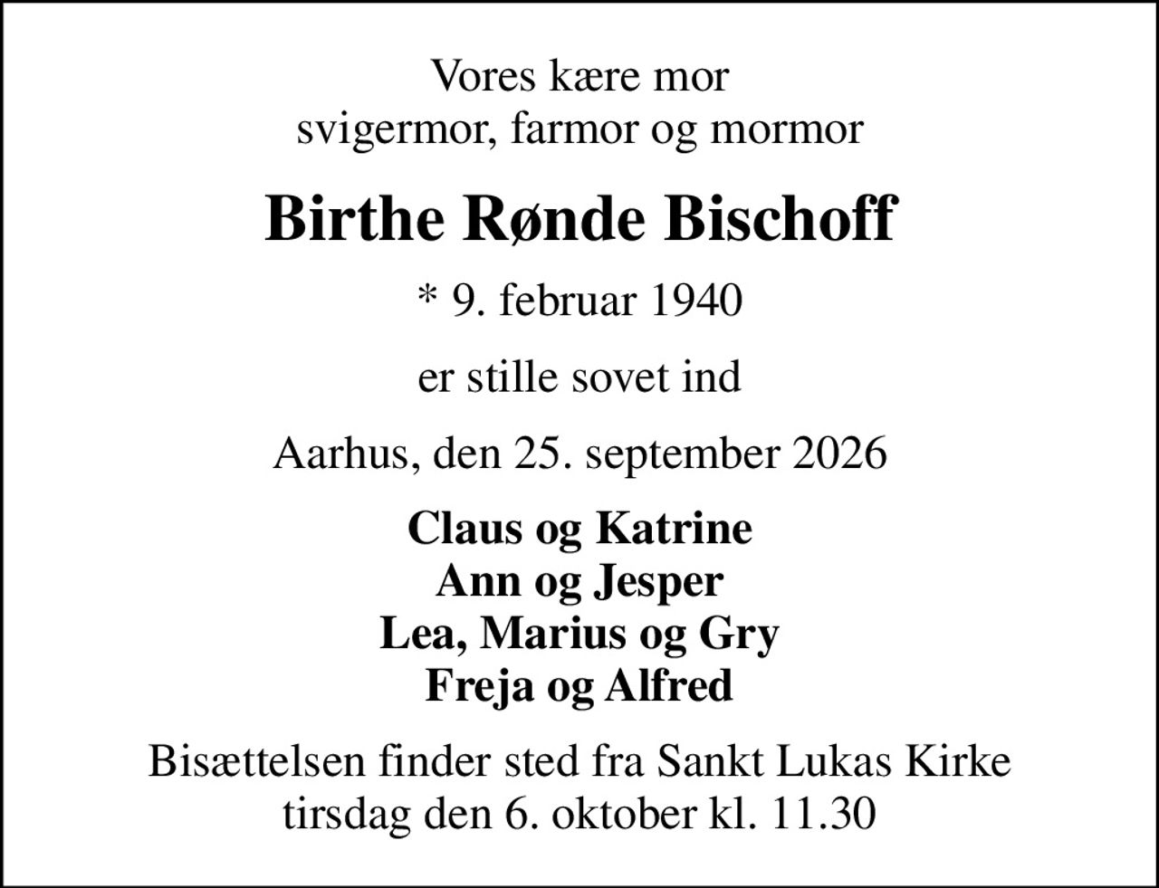 Vores kære mor svigermor, farmor og mormor
Birthe Rønde Bischoff
* 9. februar 1940
er stille sovet ind
Aarhus, den 25. september 2026
Claus og Katrine Ann og Jesper Lea, Marius og Gry Freja og Alfred
Bisættelsen finder sted fra Sankt Lukas Kirke  tirsdag den 6. oktober kl. 11.30