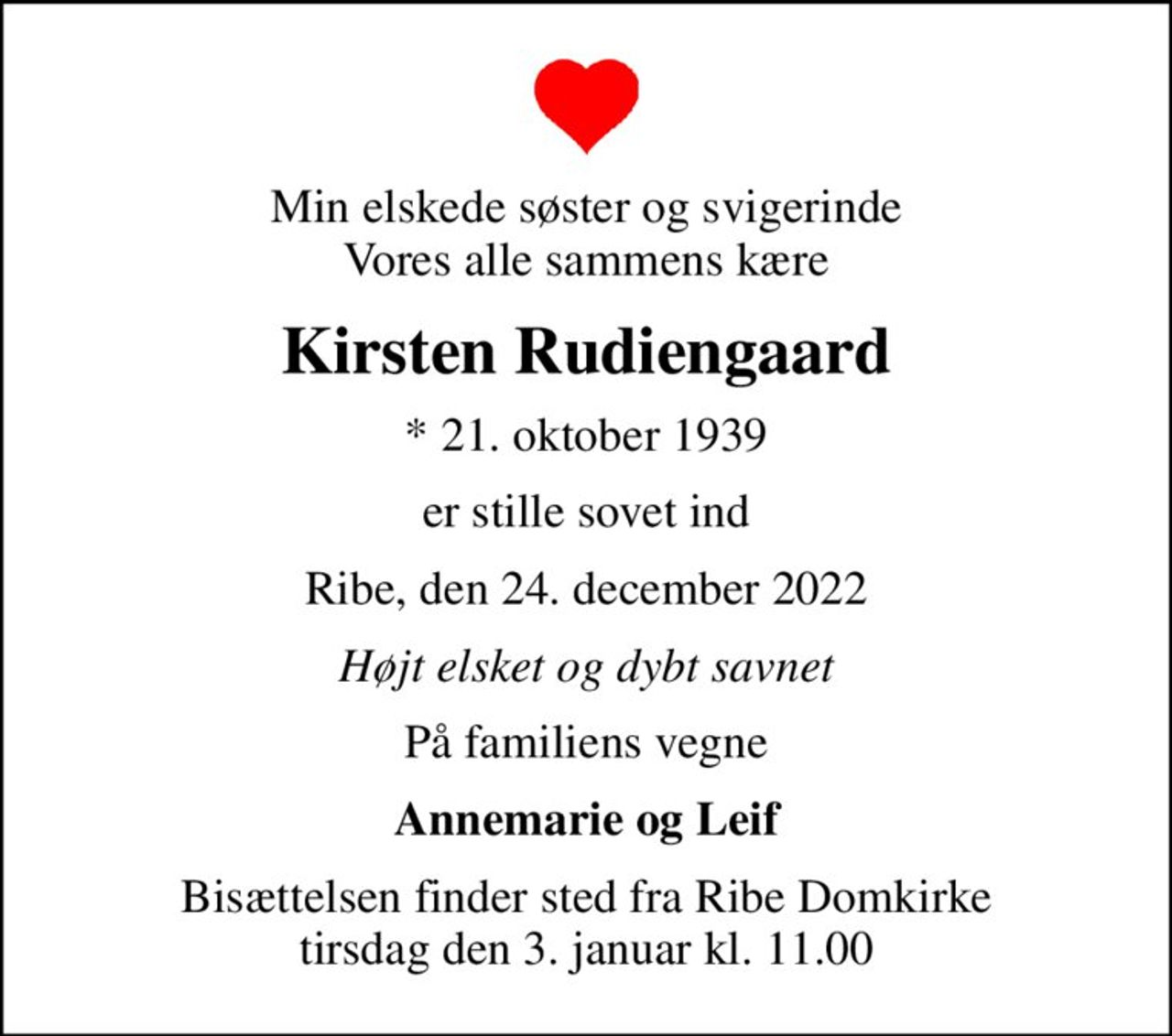 Min elskede søster og svigerinde Vores alle sammens kære
Kirsten Rudiengaard
* 21. oktober 1939
er stille sovet ind
Ribe, den 24. december 2022
Højt elsket og dybt savnet
På familiens vegne
Annemarie og Leif
Bisættelsen finder sted fra Ribe Domkirke  tirsdag den 3. januar kl. 11.00