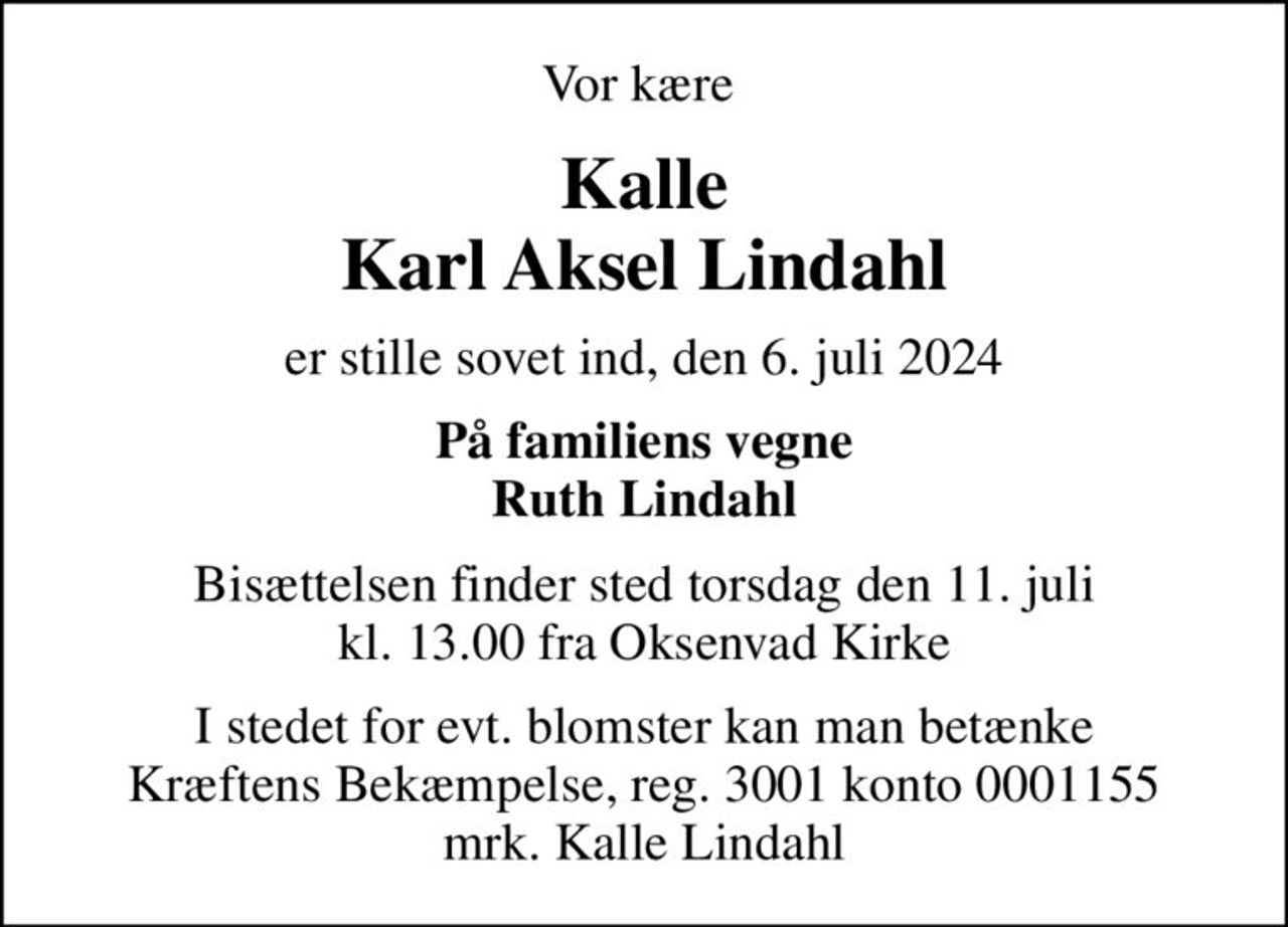 Vor kære 
Kalle Karl Aksel Lindahl
er stille sovet ind, den 6. juli 2024
På familiens vegne Ruth Lindahl
Bisættelsen finder sted torsdag den 11. juli kl. 13.00 fra Oksenvad Kirke
I stedet for evt. blomster kan man betænke
					Kræftens Bekæmpelse reg.3001konto0001155mrk. Karl Aksel
					Lindahl
I stedet for evt. blomster kan man betænke Kræftens Bekæmpelse, reg. 3001 konto 0001155 mrk. Kalle Lindahl