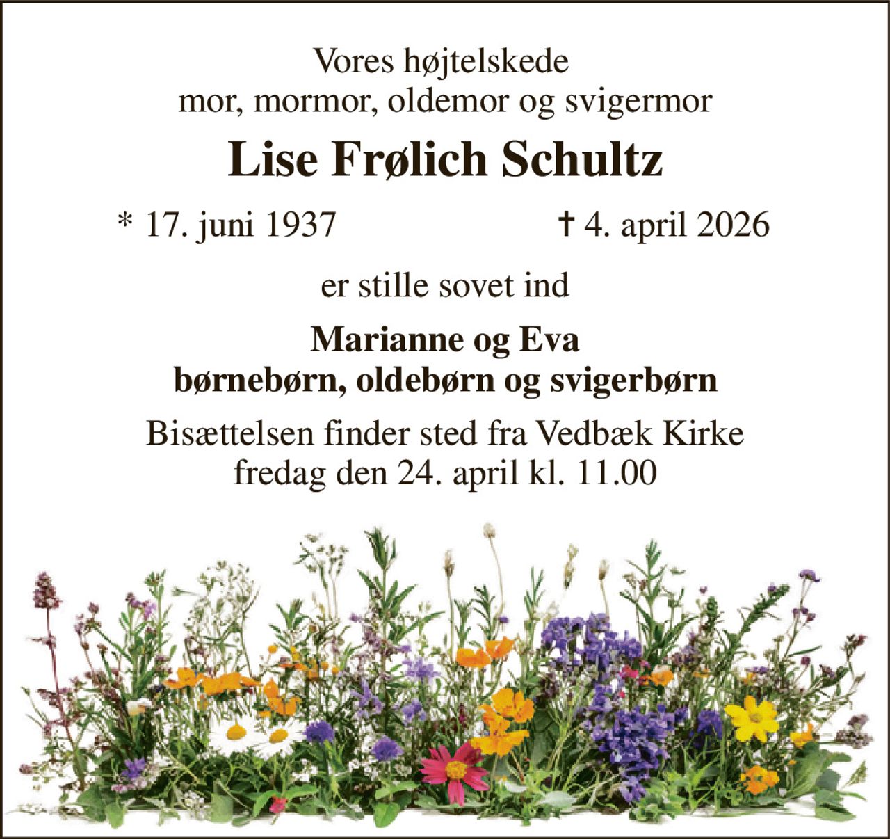 Vores højt elskede  mor, mormor, oldemor og svigermor 
Lise Frølich Schultz 
*​ 17. juni 1937 
✝​ 4. april 2026​ 
er stille sovet ind 
Marianne og Eva børnebørn, oldebørn og svigerbørn 
Bisættelsen​ finder sted fra Vedbæk Kirke​ fredag den 24. april​ kl. 11.00