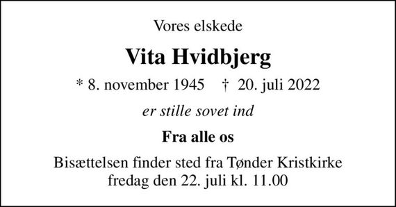 Vores elskede
Vita Hvidbjerg
* 8. november 1945    &#x271d; 20. juli 2022
er stille sovet ind
Fra alle os
Bisættelsen finder sted fra Tønder Kristkirke  fredag den 22. juli kl. 11.00