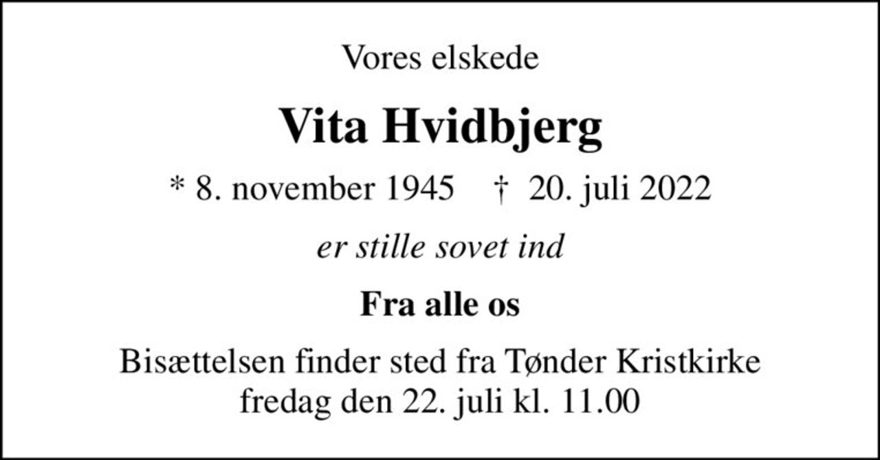 Vores elskede
Vita Hvidbjerg
* 8. november 1945    ✝ 20. juli 2022
er stille sovet ind
Fra alle os
Bisættelsen finder sted fra Tønder Kristkirke  fredag den 22. juli kl. 11.00