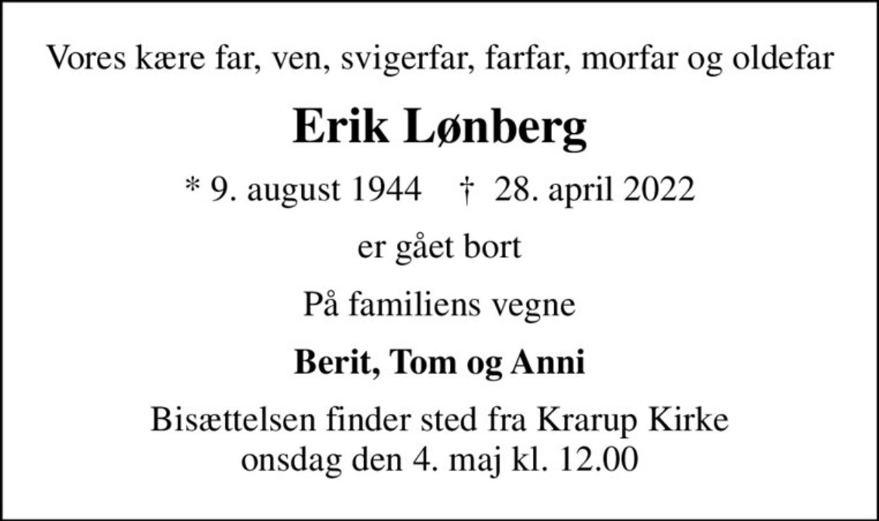 Vores kære far, ven, svigerfar, farfar, morfar og oldefar
Erik Lønberg
* 9. august 1944    ✝ 28. april 2022
er gået bort
På familiens vegne
Berit, Tom og Anni
Bisættelsen finder sted fra Krarup Kirke  onsdag den 4. maj kl. 12.00