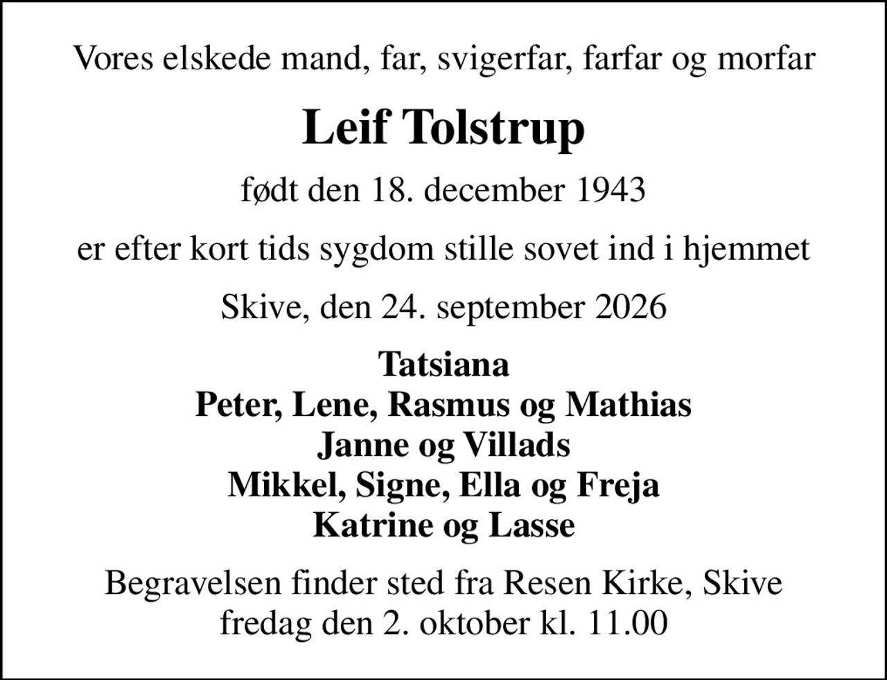 Vores elskede mand, far, svigerfar, farfar og morfar
Leif Tolstrup
født den 18. december 1943
er efter kort tids sygdom stille sovet ind i hjemmet
Skive, den 24. september 2026
Tatsiana Peter, Lene, Rasmus og Mathias Janne og Villads Mikkel, Signe, Ella og Freja Katrine og Lasse
Begravelsen finder sted fra Resen Kirke, Skive  fredag den 2. oktober kl. 11.00