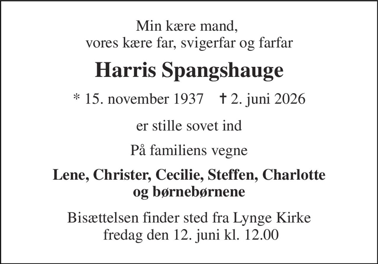 Min kære mand,  vores kære far, svigerfar og farfar 
Harris Spangshauge 
* 15. november 1937    ✝ 2. juni 2026 
er stille sovet ind 
På familiens vegne 
Lene, Christer, Cecilie, Steffen, Charlotte og børnebørnene 
Bisættelsen finder sted fra Lynge Kirke  fredag den 12. juni kl. 12.00