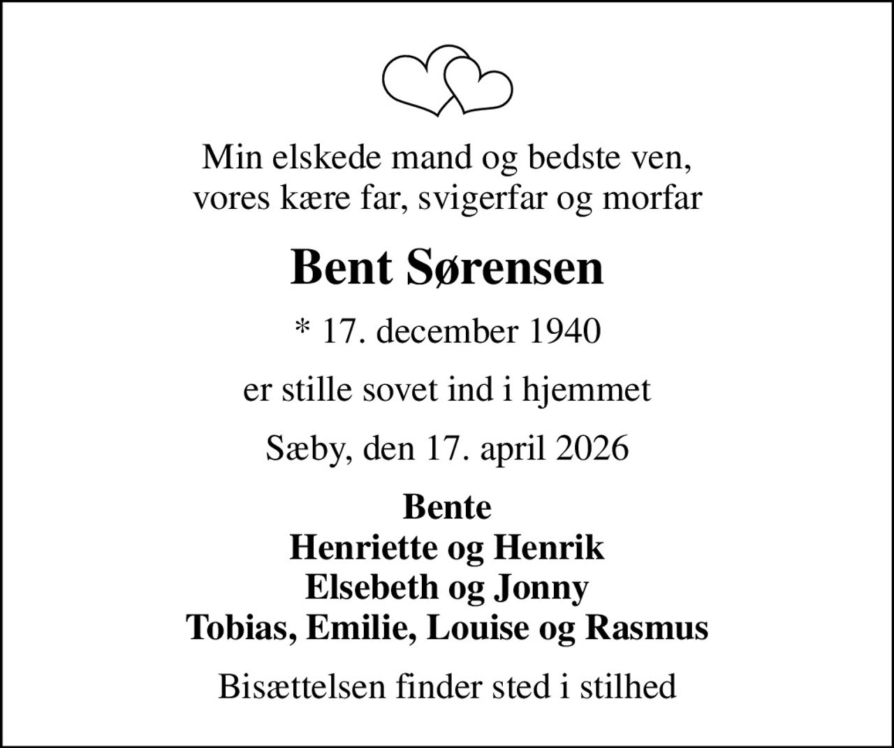 Min elskede mand og bedste ven, vores kære far, svigerfar og morfar
Bent Sørensen
* 17. december 1940
er stille sovet ind i hjemmet
Sæby, den 17. april 2026
Bente Henriette og Henrik Elsebeth og Jonny Tobias, Emilie, Louise og Rasmus
Bisættelsen finder sted i stilhed