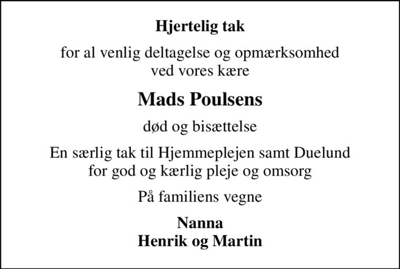 Hjertelig tak
for al venlig deltagelse og opmærksomhed ved vores kære
Mads Poulsens
død og bisættelse
En særlig tak til Hjemmeplejen samt Duelund for god og kærlig pleje og omsorg
På familiens vegne
Nanna Henrik og Martin