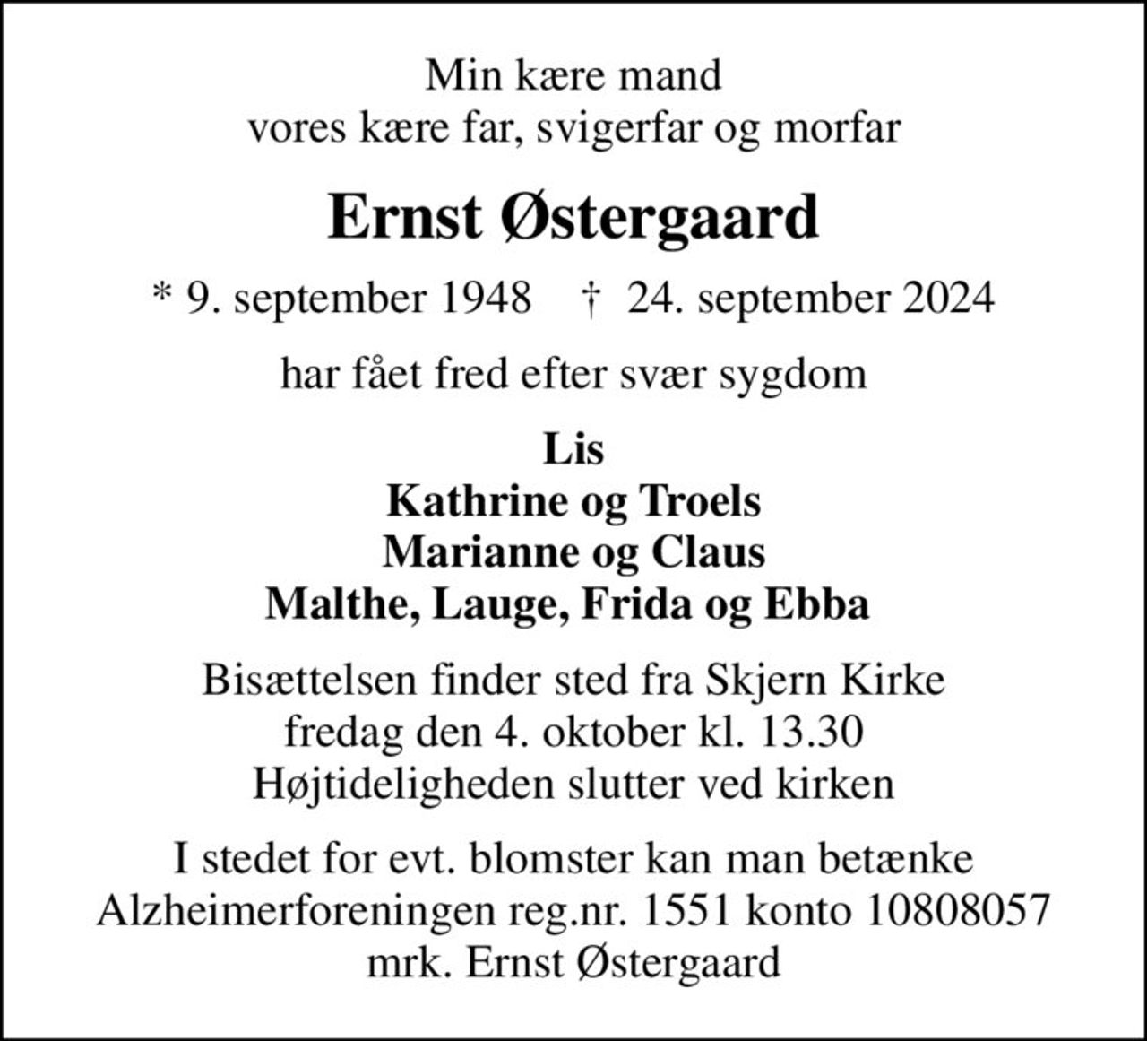 Min kære mand vores kære far, svigerfar og morfar
Ernst Østergaard
* 9. september 1948    ✝ 24. september 2024
har fået fred efter svær sygdom
Lis Kathrine og Troels Marianne og Claus Malthe, Lauge, Frida og Ebba 
Bisættelsen finder sted fra Skjern Kirke  fredag den 4. oktober kl. 13.30  Højtideligheden slutter ved kirken
I stedet for evt. blomster kan man betænke
					Alzheimerforeningen reg.nr.1551konto10808057mrk. Ernst
					Østergaard