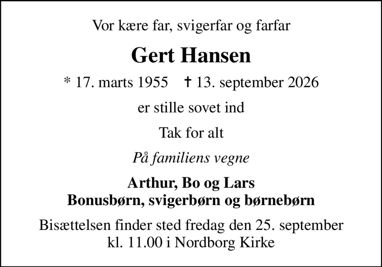 Vor kære far, svigerfar og farfar
Gert Hansen
* 17. marts 1955    ✝ 13. september 2026
er stille sovet ind
Tak for alt
På familiens vegne
Arthur, Bo og Lars Bonusbørn, svigerbørn og børnebørn
Bisættelsen finder sted fredag den 25. september kl. 11.00 i Nordborg Kirke