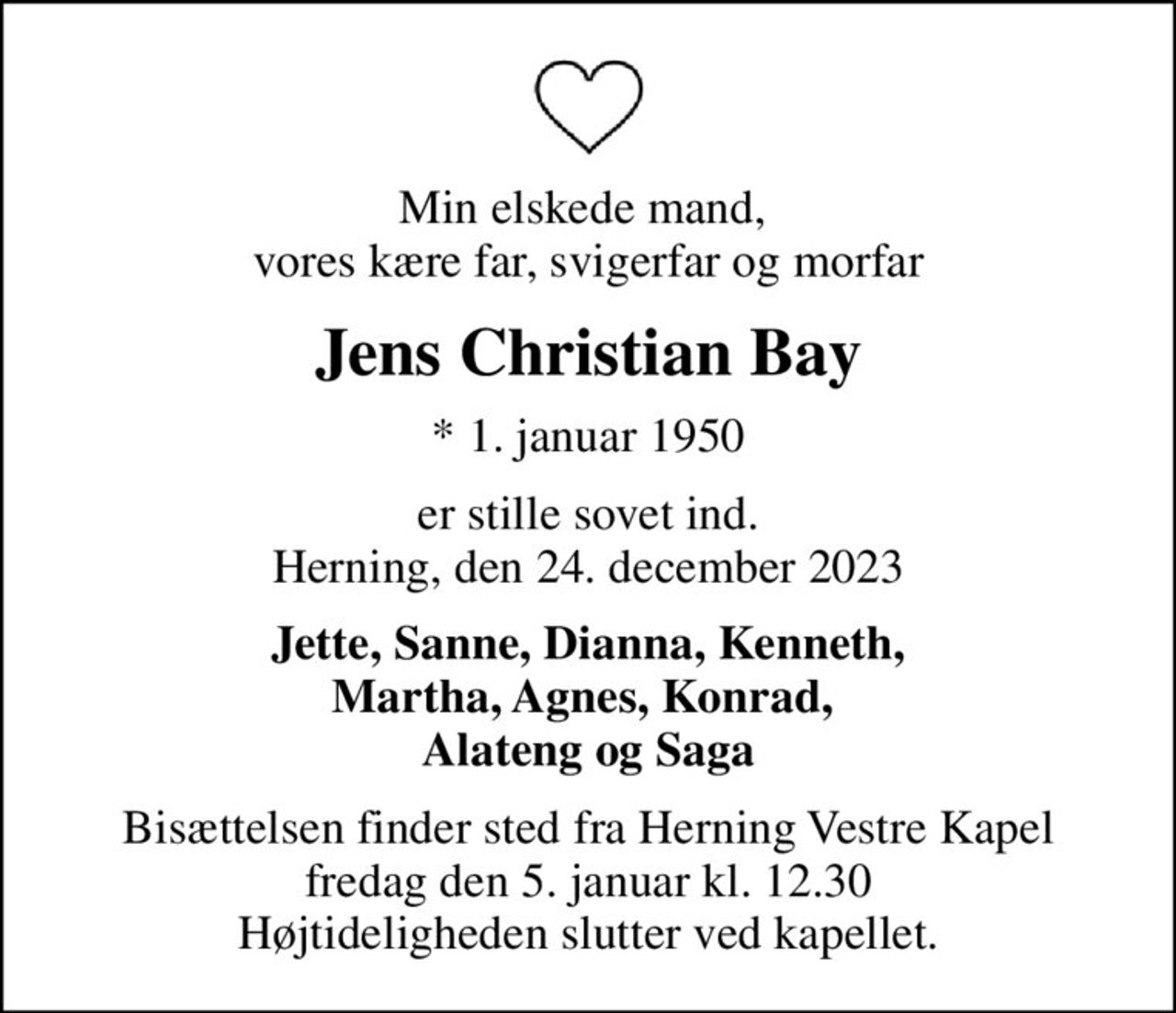 Min elskede mand,  vores kære far, svigerfar og morfar
Jens Christian Bay
* 1. januar 1950
er stille sovet ind. Herning, den 24. december 2023
Jette, Sanne, Dianna, Kenneth, Martha, Agnes, Konrad,  Alateng og Saga
Bisættelsen finder sted fra Herning Vestre Kapel  fredag den 5. januar kl. 12.30  Højtideligheden slutter ved kapellet.