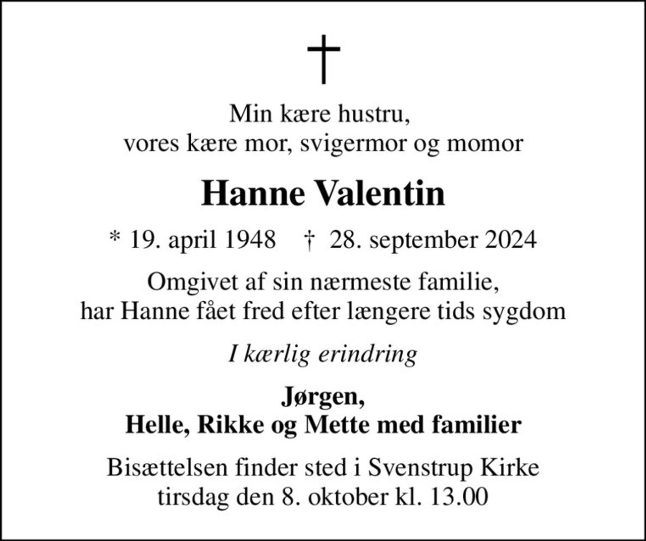 Min kære hustru,  vores kære mor, svigermor og momor
Hanne Valentin
* 19. april 1948    ✝ 28. september 2024
Omgivet af sin nærmeste familie, har Hanne fået fred efter længere tids sygdom
I kærlig erindring
Jørgen, Helle, Rikke og Mette med familier
Bisættelsen finder sted i Svenstrup Kirke  tirsdag den 8. oktober kl. 13.00