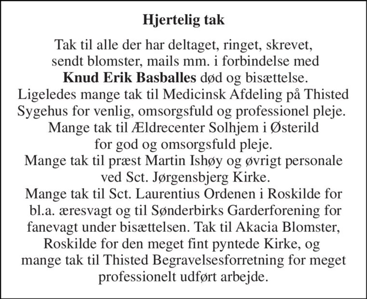 Hjertelig tak 
Tak til alle der har deltaget, ringet, skrevet,  sendt blomster, mails mm. i forbindelse med  Knud Erik Basballes død og bisættelse. Ligeledes mange tak til Medicinsk Afdeling på Thisted Sygehus for venlig, omsorgsfuld og professionel pleje.  Mange tak til Ældrecenter Solhjem i Østerild  for god og omsorgsfuld pleje.  Mange tak til præst Martin Ishøy og øvrigt personale  ved Sct. Jørgensbjerg Kirke. Mange tak til Sct. Laurentius Ordenen i Roskilde for  bl.a. æresvagt og til Sønderbirks Garderforening for fanevagt under bisættelsen. Tak til Akacia Blomster, Roskilde for den meget fint pyntede Kirke, og  mange tak til Thisted Begravelsesforretning for meget professionelt udført arbejde.