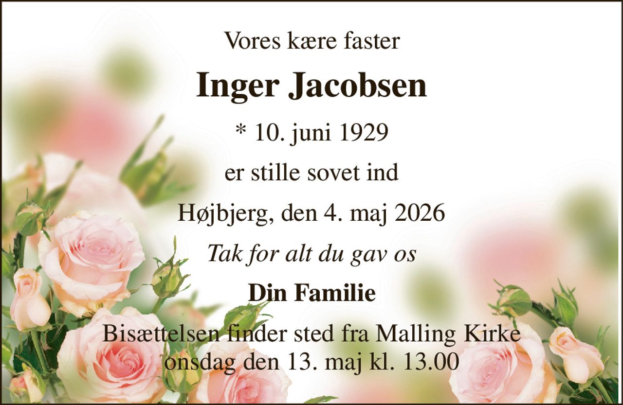 Vores kære faster 
Inger Jacobsen 
* 10. juni 1929 
er stille sovet ind 
Højbjerg, den 4. maj 2026 
Tak for alt du gav os 
Din Familie 
Bisættelsen finder sted fra Malling Kirke onsdag den 13. maj kl. 13.00